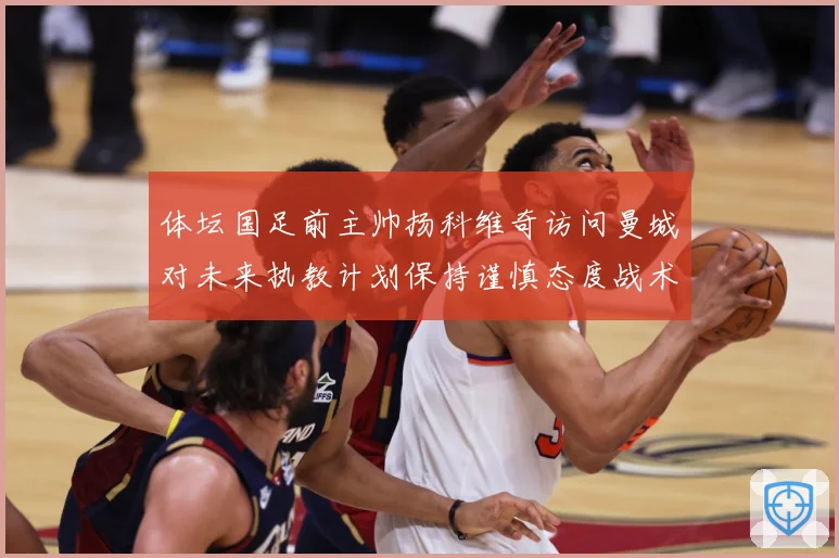 体坛国足前主帅扬科维奇访问曼城对未来执教计划保持谨慎态度战术观察-深度解析
