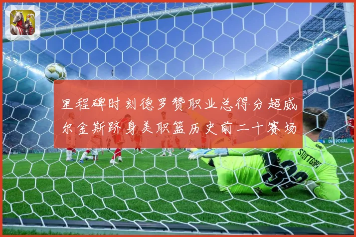里程碑时刻德罗赞职业总得分超威尔金斯跻身美职篮历史前二十赛场复盘-深度解析