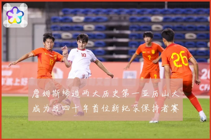 詹姆斯缔造两大历史第一亚历山大成为近四十年首位新纪录保持者赛场复盘-深度解析