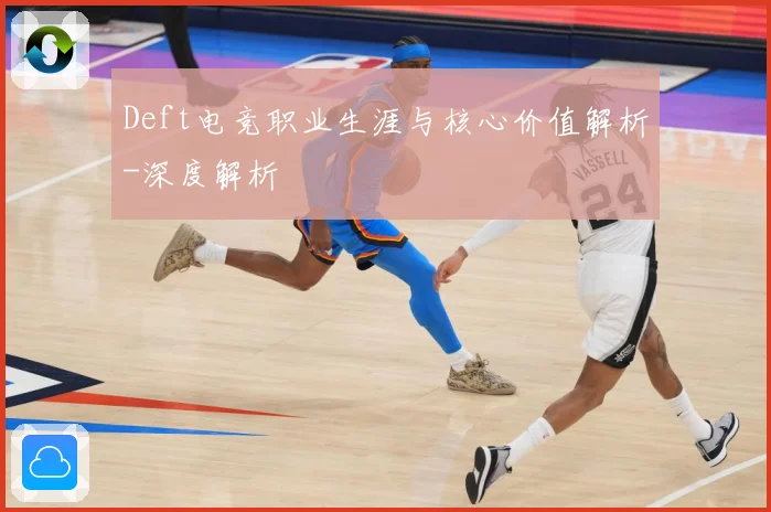 Deft电竞职业生涯与核心价值解析-深度解析