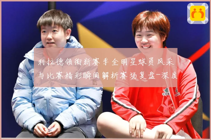 利拉德领衔新赛季全明星球员风采与比赛精彩瞬间解析赛场复盘-深度解析